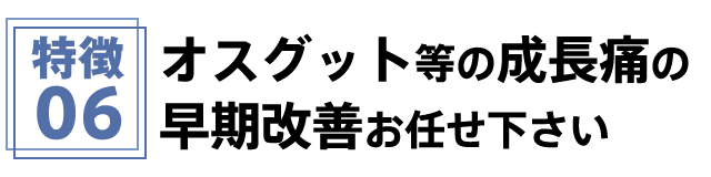 特徴6 オスグット等の成長痛の早期改善お任せ下さい